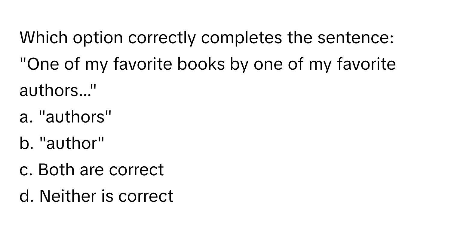 Which option correctly completes the sentence: 
"One of my favorite books by one of my favorite authors..." 
a. "authors" 
b. "author" 
c. Both are correct 
d. Neither is correct