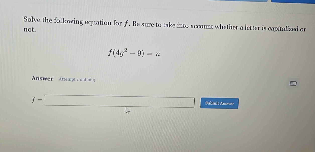 Solve the following equation for f. Be sure to take into account whether a letter is capitalized or 
not.
f(4g^2-9)=n
Answer Attempt 1 out of 3
f=□ Submit Answer