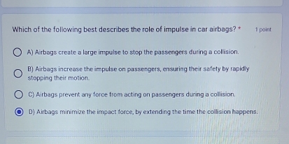 Which of the following best describes the role of impulse in car airbags? * 1 point
A) Airbags create a large impulse to stop the passengers during a collision
B) Airbags increase the impulse on passengers, ensuring their safety by rapidly
stopping their motion.
C) Airbags prevent any force from acting on passengers during a collision.
D) Airbags minimize the impact force, by extending the time the collision happens.