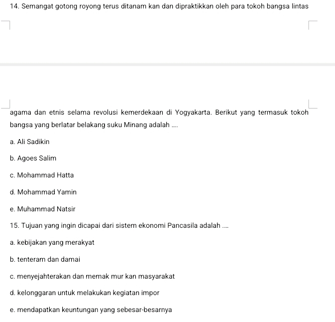 Semangat gotong royong terus ditanam kan dan dipraktikkan oleh para tokoh bangsa lintas
agama dan etnis selama revolusi kemerdekaan di Yogyakarta. Berikut yang termasuk tokoh
bangsa yang berlatar belakang suku Minang adalah ....
a. Ali Sadikin
b. Agoes Salim
c. Mohammad Hatta
d. Mohammad Yamin
e. Muhammad Natsir
15. Tujuan yang ingin dicapai dari sistem ekonomi Pancasila adalah ....
a. kebijakan yang merakyat
b. tenteram dan damai
c. menyejahterakan dan memak mur kan masyarakat
d. kelonggaran untuk melakukan kegiatan impor
e. mendapatkan keuntungan yang sebesar-besarnya