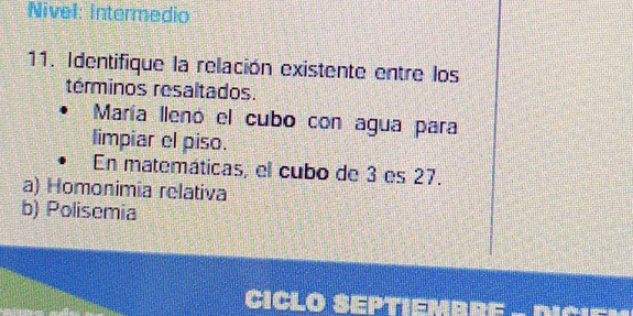 Nivel: Intermedio
11. Identifique la relación existente entre los
términos resaltados.
María lleno el cubo con agua para
limpiar el piso.
En matemáticas, el cubo de 3 es 27.
a) Homonimia relativa
b) Polisemia
CICLO SEPT ,