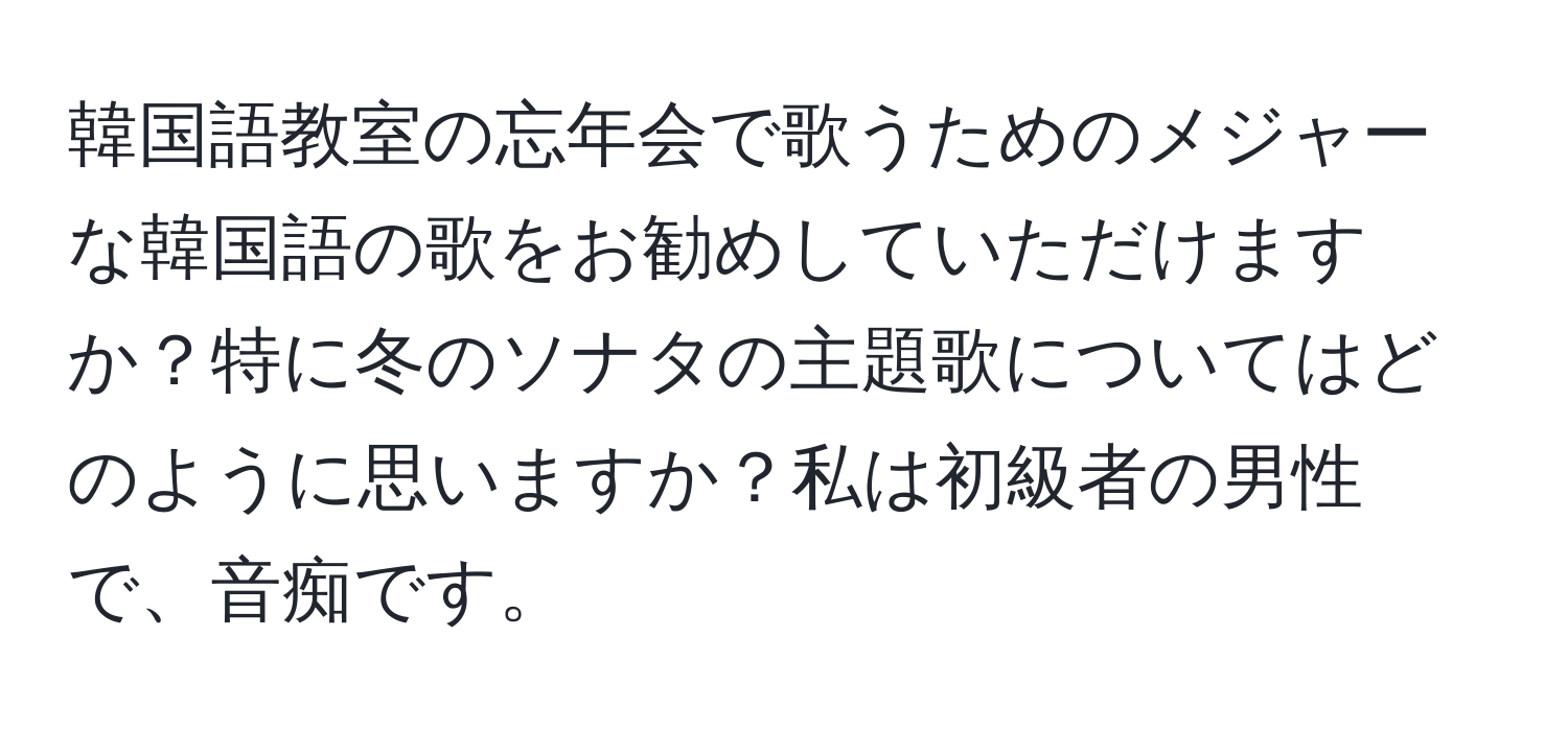 韓国語教室の忘年会で歌うためのメジャーな韓国語の歌をお勧めしていただけますか？特に冬のソナタの主題歌についてはどのように思いますか？私は初級者の男性で、音痴です。