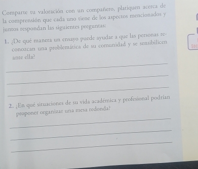 Comparte tu valoración con un compañero, platiquen acerca de 
la comprensión que cada uno tiene de los aspectos mencionados y 
juntos respondan las siguientes preguntas: 
1. ¿De qué manera un ensayo puede ayudar a que las personas re- 
conozcan una problemática de su comunidad y se sensibilicen 
_ 
ante ella? Soc 
_ 
_ 
2. ¿En qué situaciones de su vida académica y profesional podrían 
_ 
proponer organizar una mesa redonda? 
_ 
_