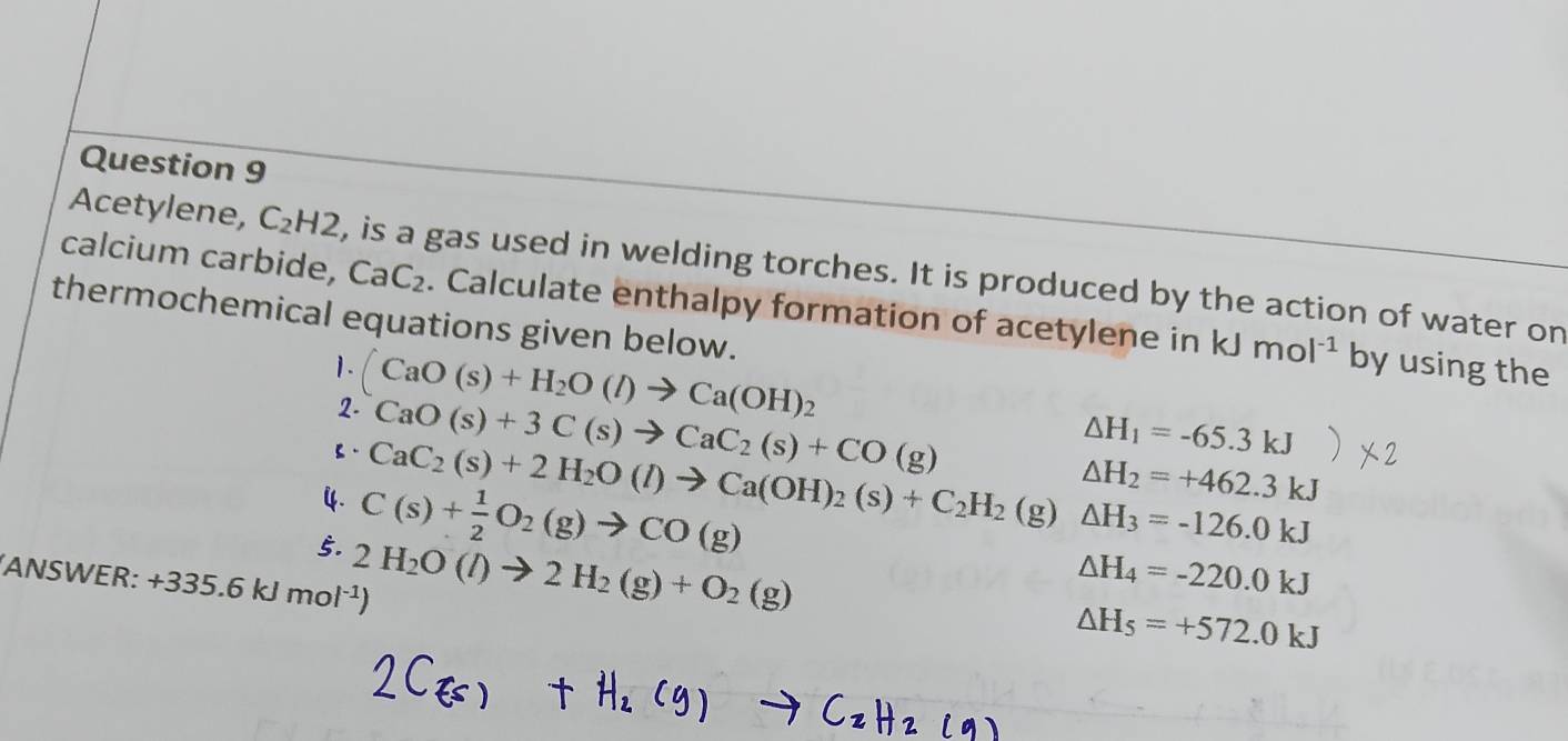 calcium carbide, CaC_2
Acetylene, C_2H2 , is a gas used in welding torches. It is produced by the action of water on 
thermochemical equations given below. . Calculate enthalpy formation of acetylene in kJmol^(-1) by using the 
1. (CaO(s)+H_2O(l)to Ca(OH)_2
2. CaO(s)+3C(s)to CaC_2(s)+CO(g)
△ H_1=-65.3kJ
△ H_2=+462.3kJ
【. CaC_2(s)+2H_2O(l)to Ca(OH)_2(s)+C_2H_2(g) △ H_3=-126.0kJ
4. C(s)+ 1/2 O_2(g)to CO(g)
5. 2H_2O(l)to 2H_2(g)+O_2(g)
ANSWER: · +335. 6 k 5kl mol^(-1))
△ H_4=-220.0kJ
△ H_5=+572.0kJ