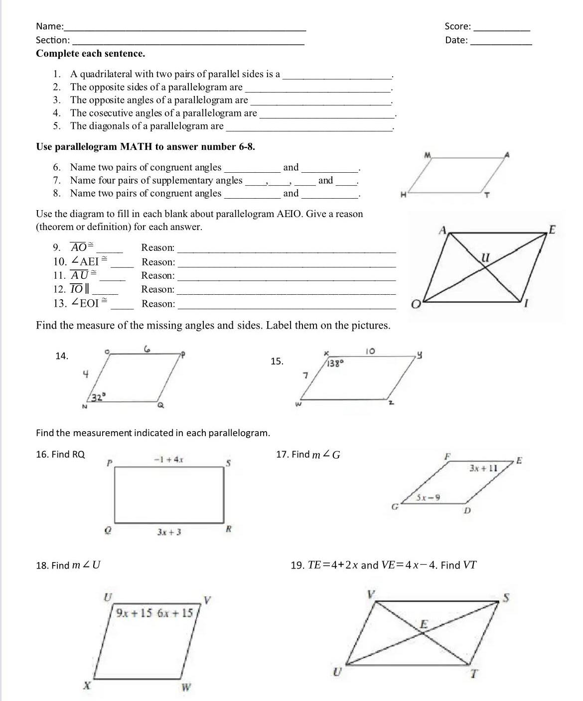 Name: _Score:_
Section:_ Date:_
Complete each sentence.
1. A quadrilateral with two pairs of parallel sides is a_
.
2. The opposite sides of a parallelogram are_
3. The opposite angles of a parallelogram are_
4. The cosecutive angles of a parallelogram are_
5. The diagonals of a parallelogram are_
Use parallelogram MATH to answer number 6-8.
6. Name two pairs of congruent angles _and_
7. Name four pairs of supplementary angles ___and_
8. Name two pairs of congruent angles _and _
.
Use the diagram to fill in each blank about parallelogram AEIO. Give a reason
(theorem or definition) for each answer.
9. overline AO≌ _ Reason:_
10. ∠ AEI≌ _Reason:_
11. overline AU≌ _Reason:_
12. overline IO|| _Reason:_
13. ∠ EOI≌ _Reason: _
Find the measure of the missing angles and sides. Label them on the pictures.
14. 
15.
Find the measurement indicated in each parallelogram.
16. Find RQ17. Find m∠ G

18. Find m∠ U 19. TE=4+2x and VE=4x-4. Find VT