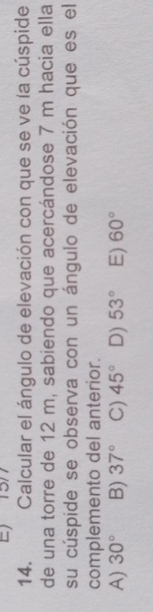 Calcular el ángulo de elevación con que se ve la cúspide
de una torre de 12 m, sabiendo que acercándose 7 m hacia ella
su cúspide se observa con un ángulo de elevación que es el
complemento del anterior.
A) 30° B) 37° C) 45° D) 53° E) 60°