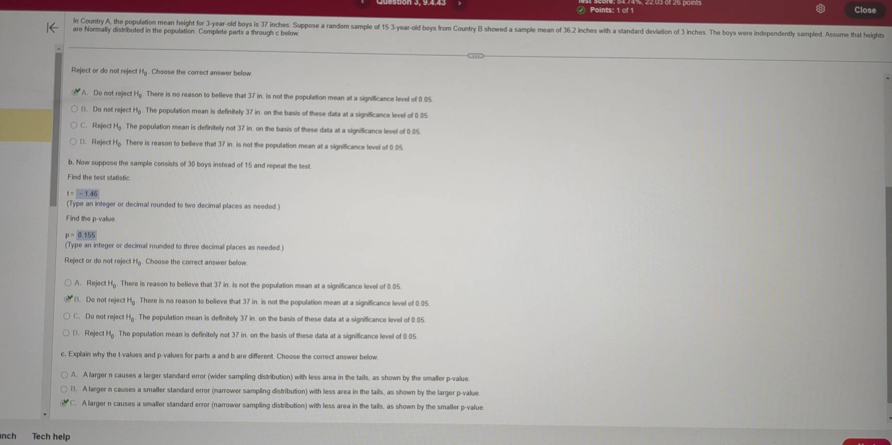 Close
In Country A, the population mean height for 3-year-old boys is 37 inches. Suppose a random sample of 15 3-year-old boys from Country B showed a sample mean of 36.2 inches with a standard deviation of 3 inches. The boys were independently sampled. Assume that heights
are Normally distributed in the population. Complete parts a through c below
Reject or do not reject H₆. Choose the correct answer below
A. Do not reject Hg. There is no reason to believe that 37 in. is not the population mean at a significance level of 0.05
B. Do not reject H. The population mean is definitely 37 in. on the basis of these data at a significance level of 0.05
C. Reject Hộ. The population mean is definitely not 37 in. on the basis of these data at a significance level of 0.05.
D. Reject Hō. There is reason to believe that 37 in. is not the population mean at a significance level of 0.05
b. Now suppose the sample consists of 30 boys instead of 15 and repeat the test.
Find the test statistic
(Type an integer or decimal rounded to two decimal places as needed.)
Find the p-value.
p=0.155
(Type an integer or decimal rounded to three decimal places as needed.)
Reject or do not reject H. Choose the correct answer below
A. Reject Hō. There is reason to believe that 37 in. is not the population mean at a significance level of 0.05
B. Do not reject H₆. There is no reason to believe that 37 in. is not the population mean at a significance level of 0.05.
C. Do not reject H₆. The population mean is definitely 37 in. on the basis of these data at a significance level of 0.05.
D. Reject H. The population mean is definitely not 37 in. on the basis of these data at a significance level of 0.05.
c. Explain why the t-values and p-values for parts a and b are different. Choose the correct answer below.
A. A larger n causes a larger standard error (wider sampling distribution) with less area in the tails, as shown by the smaller p-value.
B. A larger n causes a smaller standard error (narrower sampling distribution) with less area in the tails, as shown by the larger p-value
C. A larger n causes a smaller standard error (narrower sampling distribution) with less area in the tails, as shown by the smaller p-value.
nch Tech help
