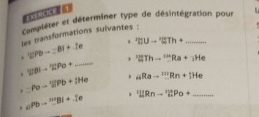 EXERCICE | 
Campléter et déterminer type de désintégration pour 
les transformations suivantes : 
, 
, '2|Pbto =B|+.fe _9^((11)Uto _(90)^(230)Th+... _ 
, _(21)^(21)BIto _(mu)^2PO+........... _(90)^(230)Thto _-^(226)Ra+_2)He
_nRato _-^(222)Rn+_2^(4He
, equiv Poto 'liPb+_i)He , _(64)^(222)Rnto _(64)^(218)Po+.......... _
_aiPbto (_-)^1^(210)Bi+_(-1)^0e