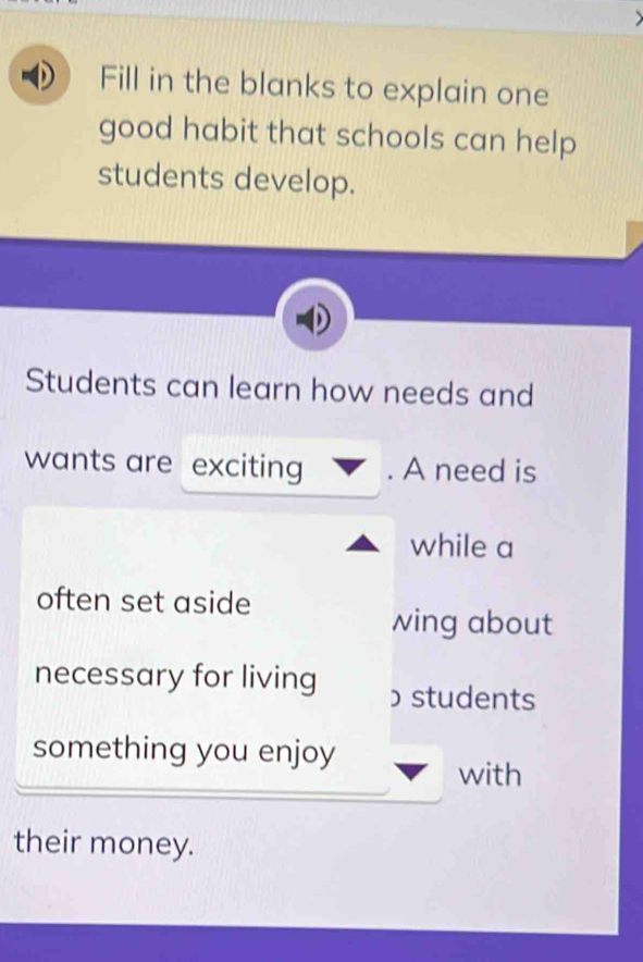 Fill in the blanks to explain one 
good habit that schools can help 
students develop. 
Students can learn how needs and 
wants are exciting . A need is 
while a 
often set aside 
wing about 
necessary for living ɔstudents 
something you enjoy 
with 
their money.