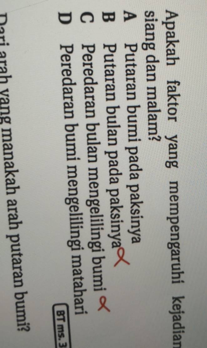 Apakah faktor yang mempengaruhi kejadian
siang dan malam?
A Putaran bumi pada paksinya
B Putaran bulan pada paksinya
CPeredaran bulan mengelilingi bumi
D Peredaran bumi mengelilingi matahari
BT ms. 3
Dari arah yang manakah arah putaran bumi?