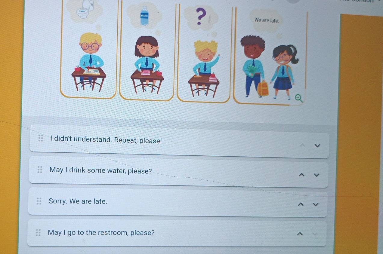 didn't understand. Repeat, please!
May I drink some water, please?
Sorry. We are late.
May I go to the restroom, please?