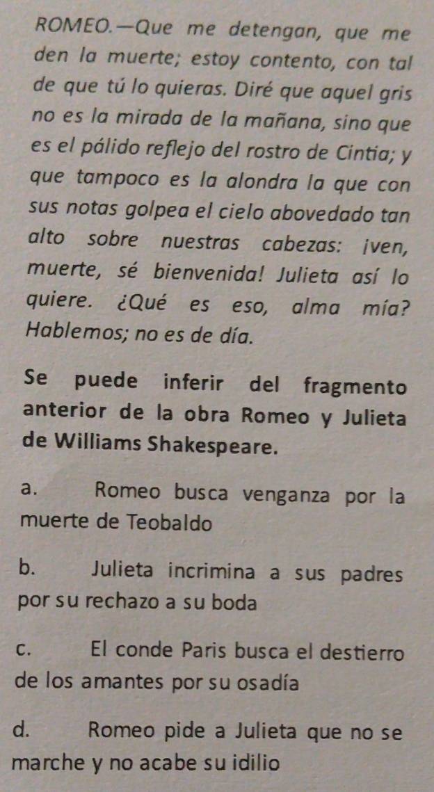 ROMEO.—Que me detengan, que me
den la muerte; estoy contento, con tal
de que tú lo quieras. Diré que aquel gris
no es la mirada de la mañana, sino que
es el pálido reflejo del rostro de Cintia; y
que tampoco es la alondra la que con
sus notas golpea el cielo abovedado tan
alto sobre nuestras cabezas: iven,
muerte, sé bienvenida! Julieta así lo
quiere. ¿Qué es eso, alma mía?
Hablemos; no es de día.
Se puede inferir del fragmento
anterior de la obra Romeo y Julieta
de Williams Shakespeare.
a. Romeo busca venganza por la
muerte de Teobaldo
b. Julieta incrimina a sus padres
por su rechazo a su boda
C. El conde Paris busca el destierro
de los amantes por su osadía
d. Romeo pide a Julieta que no se
marche y no acabe su idilio