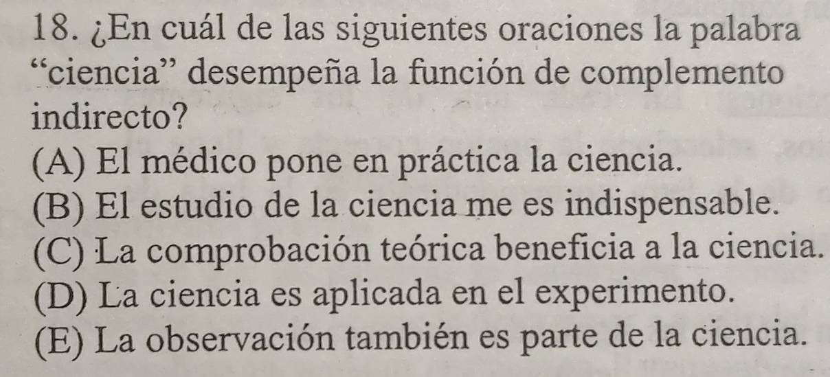 ¿En cuál de las siguientes oraciones la palabra
“ciencia” desempeña la función de complemento
indirecto?
(A) El médico pone en práctica la ciencia.
(B) El estudio de la ciencia me es indispensable.
(C) La comprobación teórica beneficia a la ciencia.
(D) La ciencia es aplicada en el experimento.
(E) La observación también es parte de la ciencia.