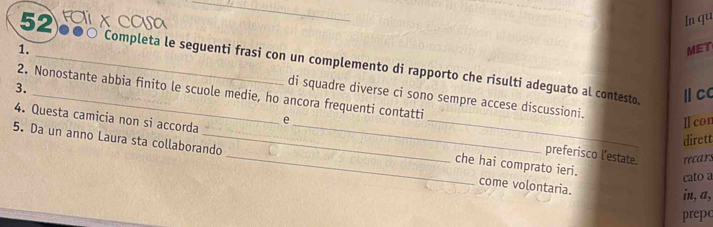 In qu 
MET 
52 ●●○ Completa le seguenti frasi con un complemento di rapporto che risulti adeguato al contesto. 
1. _di squadre diverse ci sono sempre accese discussioni. 
3. 
2. Nonostante abbia finito le scuole medie, ho ancora frequenti contatti 
Ⅱ cc 
Ⅱlcon 
4. Questa camicia non si accorda __che hai comprato ieri. 
dirett 
e preferisco l’estate. 
5. Da un anno Laura sta collaborando _come volontaria. 
recars 
cato a 
in, a, 
prepo