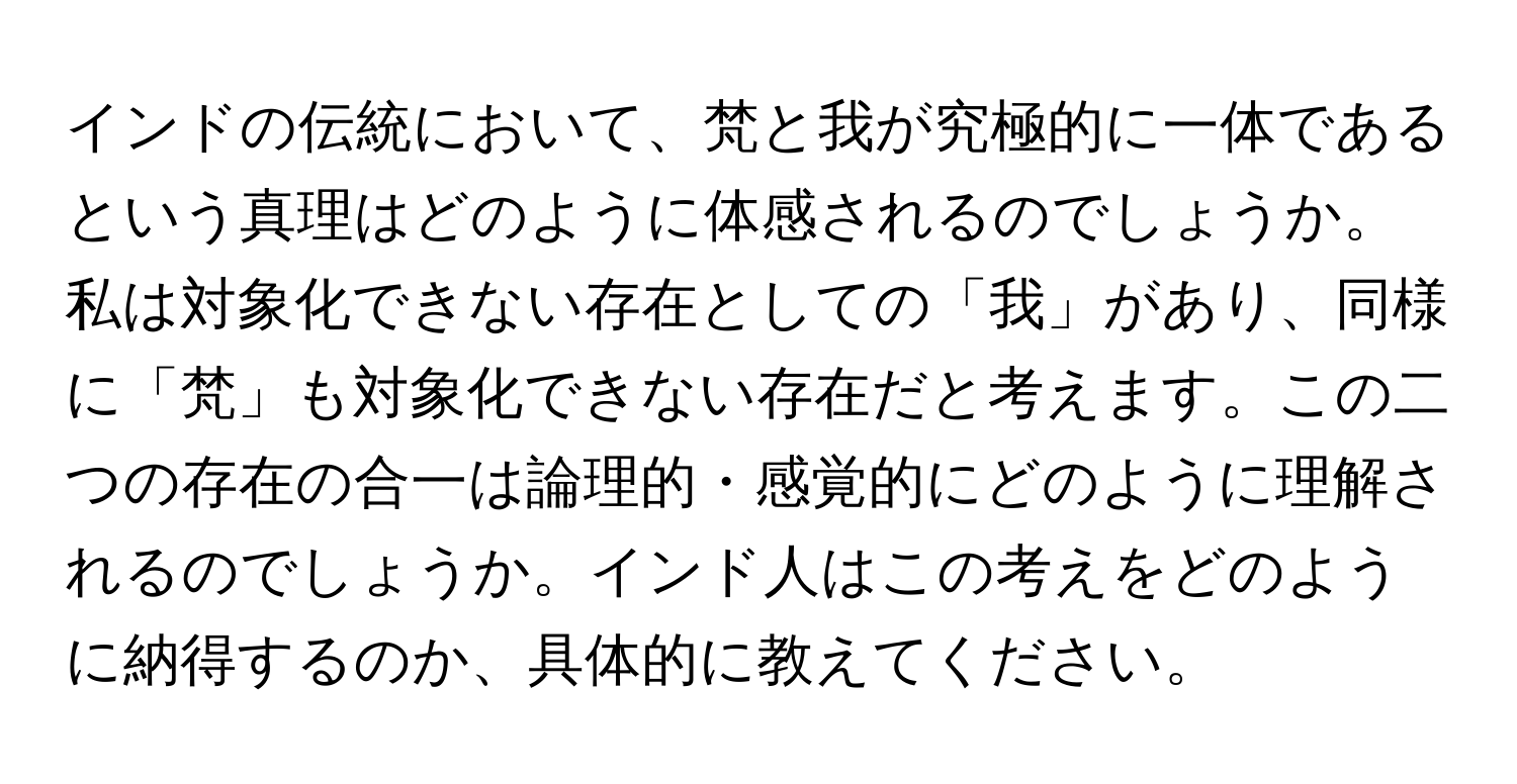 インドの伝統において、梵と我が究極的に一体であるという真理はどのように体感されるのでしょうか。私は対象化できない存在としての「我」があり、同様に「梵」も対象化できない存在だと考えます。この二つの存在の合一は論理的・感覚的にどのように理解されるのでしょうか。インド人はこの考えをどのように納得するのか、具体的に教えてください。