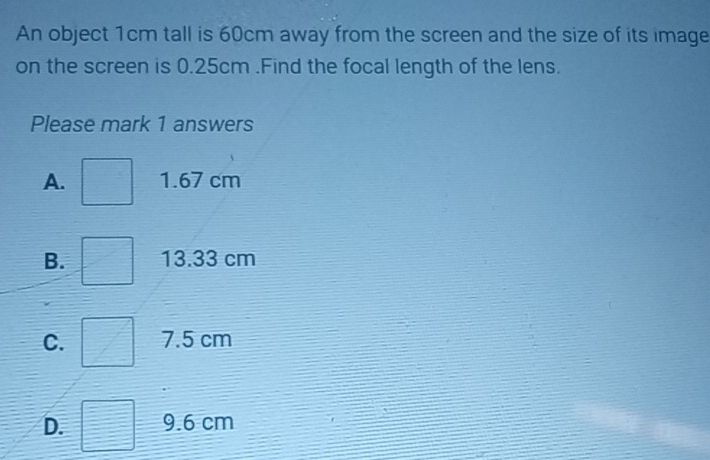 An object 1cm tall is 60cm away from the screen and the size of its image
on the screen is 0.25cm.Find the focal length of the lens.
Please mark 1 answers
A. 1.67 cm
B. 13.33 cm
C. 7.5 cm
D. 9.6 cm