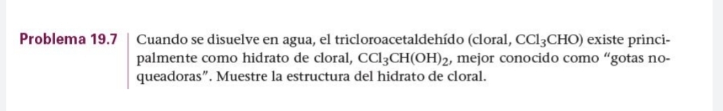 Problema 19.7 Cuando se disuelve en agua, el tricloroacetaldehído (cloral, CCl_3CHO) existe princi- 
palmente como hidrato de cloral, CCl_3CH(OH)_2 , mejor conocido como “gotas no- 
queadoras”. Muestre la estructura del hidrato de cloral.