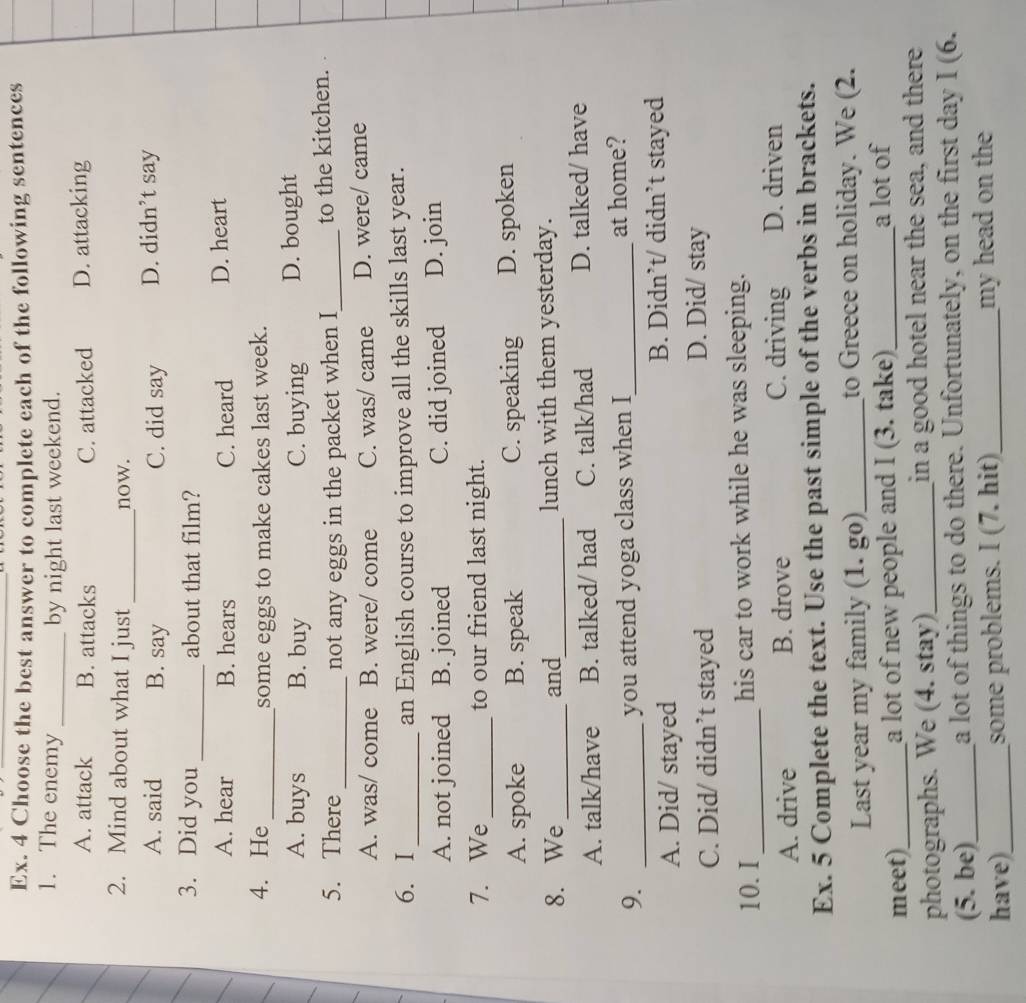 Ex. 4 Choose the best answer to complete each of the following sentences
1. The enemy _by night last weekend.
A. attack B. attacks C. attacked D. attacking
_
2. Mind about what I just now.
A. said B. say C. did say D. didn’t say
3. Did you _about that film?
A. hear B. hears C. heard D. heart
4. He _some eggs to make cakes last week.
A. buys B. buy C. buying D. bought
5. There _not any eggs in the packet when I_ to the kitchen.
A. was/ come B. were/ come C. was/ came D. were/ came
6. I _an English course to improve all the skills last year.
A. not joined B. joined C. did joined D. join
7. We _to our friend last night.
A. spoke B. speak C. speaking D. spoken
8. We _and_ lunch with them yesterday.
A. talk/have B. talked/ had C. talk/had D. talked/ have
9. _you attend yoga class when I_ at home?
A. Did/ stayed B. Didn’t/ didn’t stayed
C. Did/ didn’t stayed
D. Did/ stay
10. I_ his car to work while he was sleeping.
A. drive B. drove C. driving D. driven
Ex. 5 Complete the text. Use the past simple of the verbs in brackets.
Last year my family (1. go)_ to Greece on holiday. We (2.
meet)_ a lot of new people and I (3. take)_
a lot of
photographs. We (4. stay)_ in a good hotel near the sea, and there
(5. be)_ a lot of things to do there. Unfortunately, on the first day I (6.
have)_ some problems. I (7. hit)_ my head on the