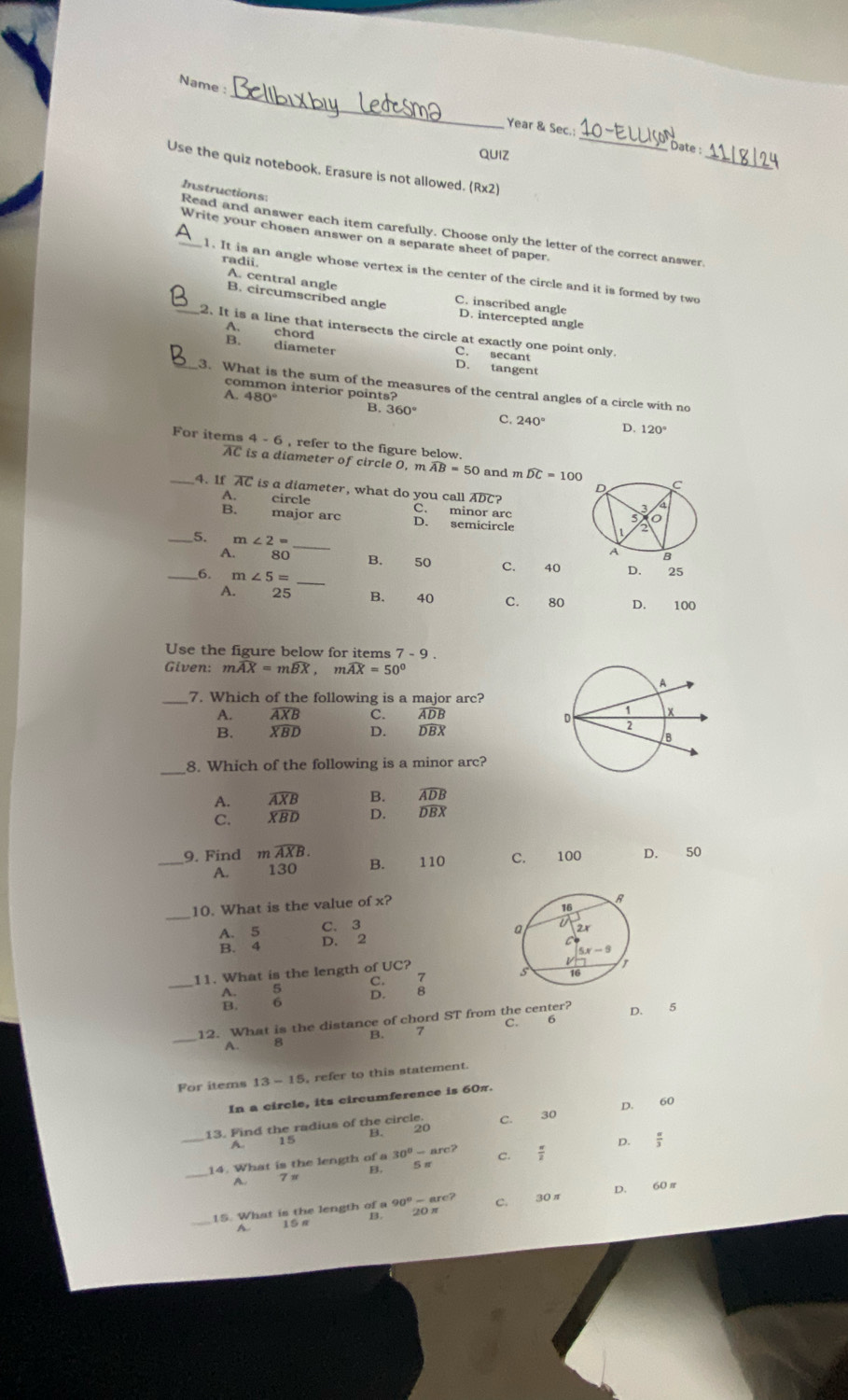 Name :
Year & Sec.;_ bate :
QUIZ
_
Use the quiz notebook. Erasure is not allowed. R* 2
Instructions
_Read and answer each item carefully. Choose only the letter of the correct answer.
Write your chosen answer on a separate sheet of paper.
radii.
l. It is an angle whose vertex is the center of the circle and it is formed by two
A. central angle
B. circumscribed angle C. inscribed angle D. intercepted angle
_2. It is a line that intersects the circle at exactly one point only.
A. chord C. secant
B. diameter D. tangent
_3. What is the sum of the measures of the central angles of a circle with no
common interior points?
A. 480° B. 360° C. 240°
D. 120°
For items 4 - 6 , refer to the figure below.
AC is a diameter of circle 0, m widehat AB=50 and m widehat DC=100 C
D
_4. If AC is a diameter, what do you call ADC?
A. circle C. minor arc
B. major arc D. semicircle
_5. m∠ 2= _
A B
A. 80 B. 50 C. 40 D. 25
_6. m∠ 5= _
A. 25 B. 40 C. 80 D. 100
Use the figure below for items 7-9
Given: mwidehat AX=mwidehat BX,mwidehat AX=50°
7. Which of the following is a major arc?
A. widehat AXB C. ADB
B. widehat XBD D. DBX
_8. Which of the following is a minor arc?
B.
A. beginarrayr overline AXB overline XBDendarray D. beginarrayr overline ADB overline DBXendarray
C.
_9. Find mwidehat AXB. B. 110 C. 100 D. 50
A. 130
_
10. What is the value of x?
A. 5 C. 3
B. 4 D. 2 
_
11. What is the length of UC?
7

D. 8
C. 6
_
12. What is the distance of chord ST from the center? D. 5
A. 8
For items 13-1 5, refer to this statement
In a circle, its circumference is 60π.
13. Find the radius of the circle C. 30 D. 60
B. 20
15
A.
D.
_
B. 5 π  π /3 
14. What is the length of a 30^0-arc? C.  π /2 
A.
_
15. What is the length of a 90°-arc? 20 π C. 30π D. 60π
1 S n B.