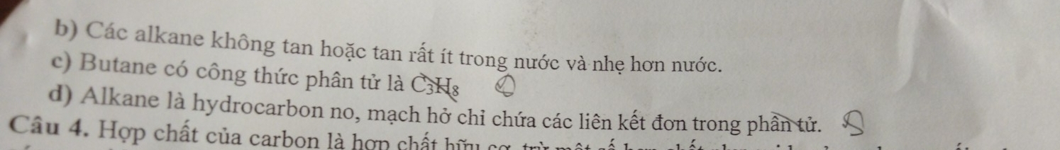 b) Các alkane không tan hoặc tan rất ít trong nước và nhẹ hơn nước.
c) Butane có công thức phân tử là C3Hs
d) Alkane là hydrocarbon no, mạch hở chỉ chứa các liên kết đơn trong phần tử.
Câu 4. Hợp chất của carbon là hợp chất hữu cơ