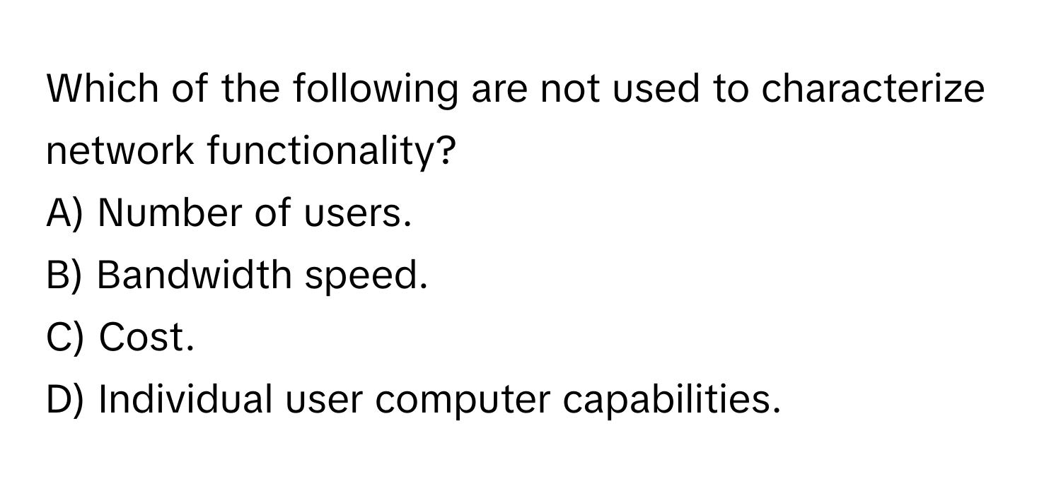 Which of the following are not used to characterize network functionality?

A) Number of users. 
B) Bandwidth speed. 
C) Cost. 
D) Individual user computer capabilities.