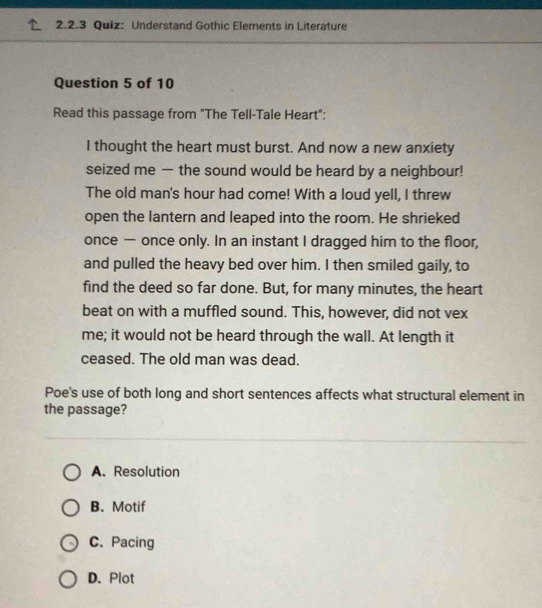 Understand Gothic Elements in Literature
Question 5 of 10
Read this passage from "The Tell-Tale Heart":
I thought the heart must burst. And now a new anxiety
seized me — the sound would be heard by a neighbour!
The old man's hour had come! With a loud yell, I threw
open the lantern and leaped into the room. He shrieked
once — once only. In an instant I dragged him to the floor,
and pulled the heavy bed over him. I then smiled gaily, to
find the deed so far done. But, for many minutes, the heart
beat on with a muffled sound. This, however, did not vex
me; it would not be heard through the wall. At length it
ceased. The old man was dead.
Poe's use of both long and short sentences affects what structural element in
the passage?
A. Resolution
B. Motif
C. Pacing
D. Plot