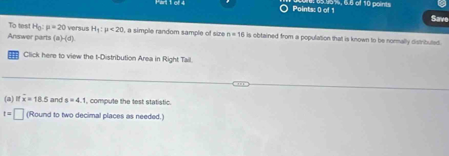 core: 65.95%, 6.6 of 10 points 
Points: 0 of 1 
Save 
To test H_0:mu =20 versus H_1:mu <20</tex> , a simple random sample of size n=16 is obtained from a population that is known to be normally distributed. 
Answer parts (a)-(d). 
Click here to view the t-Distribution Area in Right Tail. 
(a) If overline x=18.5 and s=4.1 , compute the test statistic.
t=□ (Round to two decimal places as needed.)