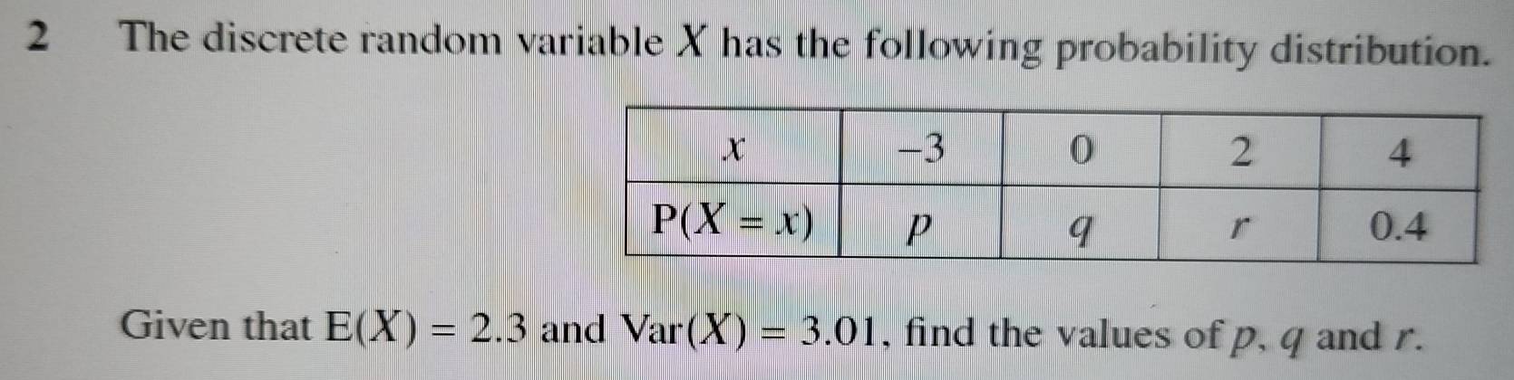 The discrete random variable X has the following probability distribution.
Given that E(X)=2.3 and Var(X)=3.01 , find the values of p, q and r.