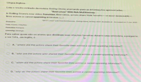 Língua lnglesa
Leia o trecho retirado da revista Roiing Sfone, atentando para as informações apresentadas.
"Best Lines" With Rob McElhenney
In Rolling Stone's new video franchise, Best Lines, actors share their favorite - or most memorable -
lines across a career-spanning interview. [___]
fes: frases; citações Oassária
"BEST Linee' with Rtob McEthenney. Rolling Stone, 26 May 2021 Araitable an . Accessed on 7 Jun. 2021
spanning, abrange franchise: franquis
Para saber quem são os atores que dividiram suas citações favoritas durante uma entrevista, a pergunta
a ser feita, em inglês, é
A. ' where did the actors share their favorite lines across a career-spanning interview?".
B. 'who are the actors who shared their favorite lines across a career-spanning interview?'.
C. " when did the actors share their favorite lines across a career-spanning interview?"
D. "why do the actors share their favorite lines across a career-spanning interview?"