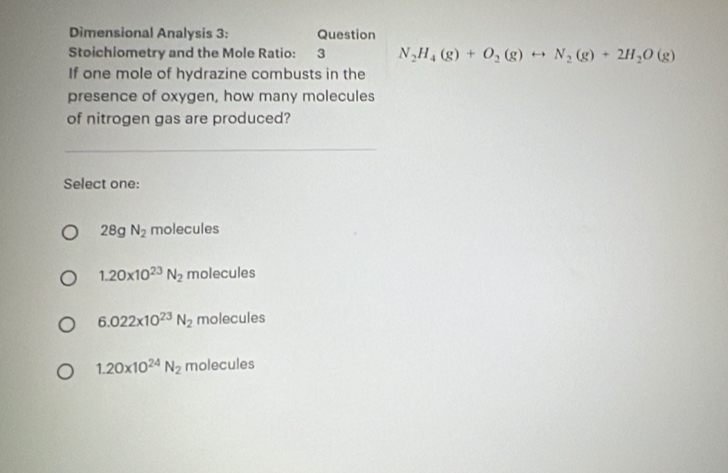 Dimensional Analysis 3: Question
Stoichiometry and the Mole Ratio: 3 N_2H_4(g)+O_2(g)rightarrow N_2(g)+2H_2O(g)
If one mole of hydrazine combusts in the
presence of oxygen, how many molecules
of nitrogen gas are produced?
Select one:
28gN_2 molecules
1.20* 10^(23)N_2 molecules
6.022* 10^(23)N_2 molecules
1.20* 10^(24)N_2 molecules