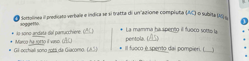 4 0 Sottolinea il predicato verbale e indica se si tratta di un'azione compiuta (AC) o subita (AS) d 
soggetto. 
3 
Io sono andata dal parrucchiere. (_ C) 
La mamma ha spento il fuoco sotto la 
Marco ha rotto il vaso. (._ () pentola. (_ 
Gli occhiali sono rotti da Giacomo. (▲S) Il fuoco è spento dai pompieri. (_ )