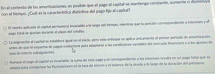 En el contexto de las amortizaciones, es posible que el pago al capital se mantenga constante, aumente o disminuya
con el tiempo. ¿Cuál es la característica distintiva del pago fijo al capital?
El monto aplicado al capital permanece invariable a lo largo del tiempo, mientras que la porción correspondiente a intereses y el
pago total se ajustan durante el plazo del crédito.
La asignación al capital se establece igual en el inicio, pero este enfoque se aplica únicamente al primer periodo de amortización,
antes de que el esquema de pagos evolucione para adaptarse a las condiciones variables del mercado fínanciero y a los ajustes de
tasa de interés subsiguientes.
Aunque el pago al capital es invariable, la suma de este pago y el correspondiente a los intereses resulta en un pago total que se
adapta para compensar las fluctuaciones en la tasa de interés y el balance de la deuda a lo largo de la duración del préstamo.