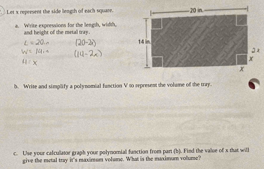 Let x represent the side length of each square. 
a. Write expressions for the length, width, 
and height of the metal tray. 
b. Write and simplify a polynomial function V to represent the volume of the tray. 
c. Use your calculator graph your polynomial function from part (b). Find the value of x that will 
give the metal tray it’s maximum volume. What is the maximum volume?