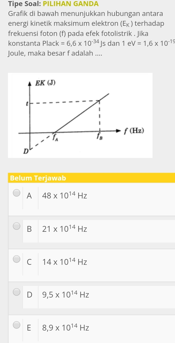 Tipe Soal: PILIHAN GANDA
Grafik di bawah menunjukkan hubungan antara
energi kinetik maksimum elektron (E_K ) terhadap
frekuensi foton (f) pada efek fotolistrik . Jika
konstanta Plack=6,6* 10^(-34)Js dan 1 e V=1,6* 10^(-19)
Joule, maka besar f adalah ....
Belum Terjawab
A 48* 10^(14)Hz
B 21* 10^(14)Hz
C 14* 10^(14)Hz
D 9,5* 10^(14)Hz
E 8,9* 10^(14)Hz