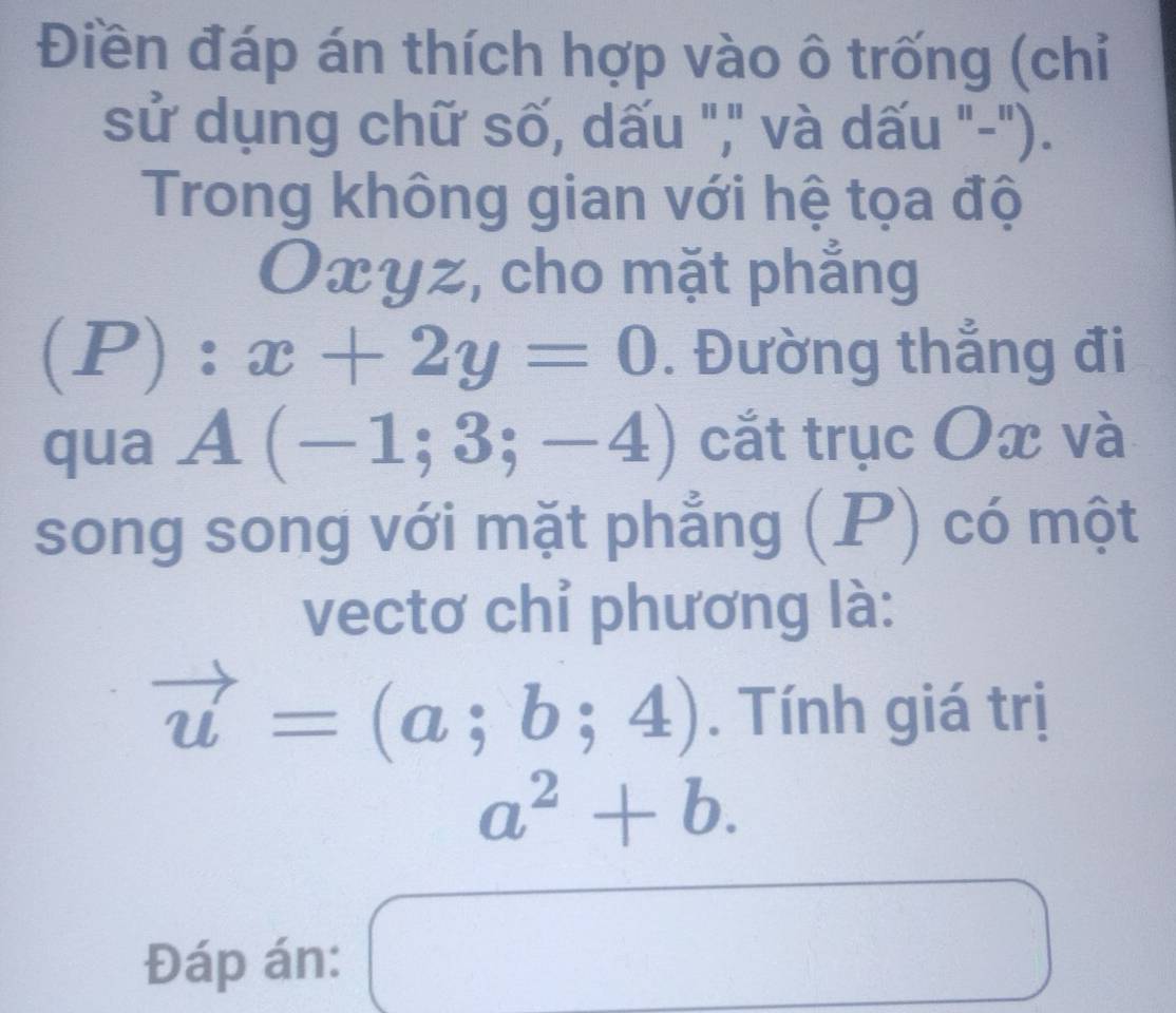 Điền đáp án thích hợp vào ô trống (chỉ 
sử dụng chữ số, dấu "," và dấu "-"). 
Trong không gian với hệ tọa độ
Oxyz, cho mặt phẳng 
(P): x+2y=0. Đường thắng đi 
qua A(-1;3;-4) cắt trục Ox và 
song song với mặt phẳng (P) có một 
vectơ chỉ phương là:
vector u=(a;b;4). Tính giá trị
a^2+b. 
Đáp án: □