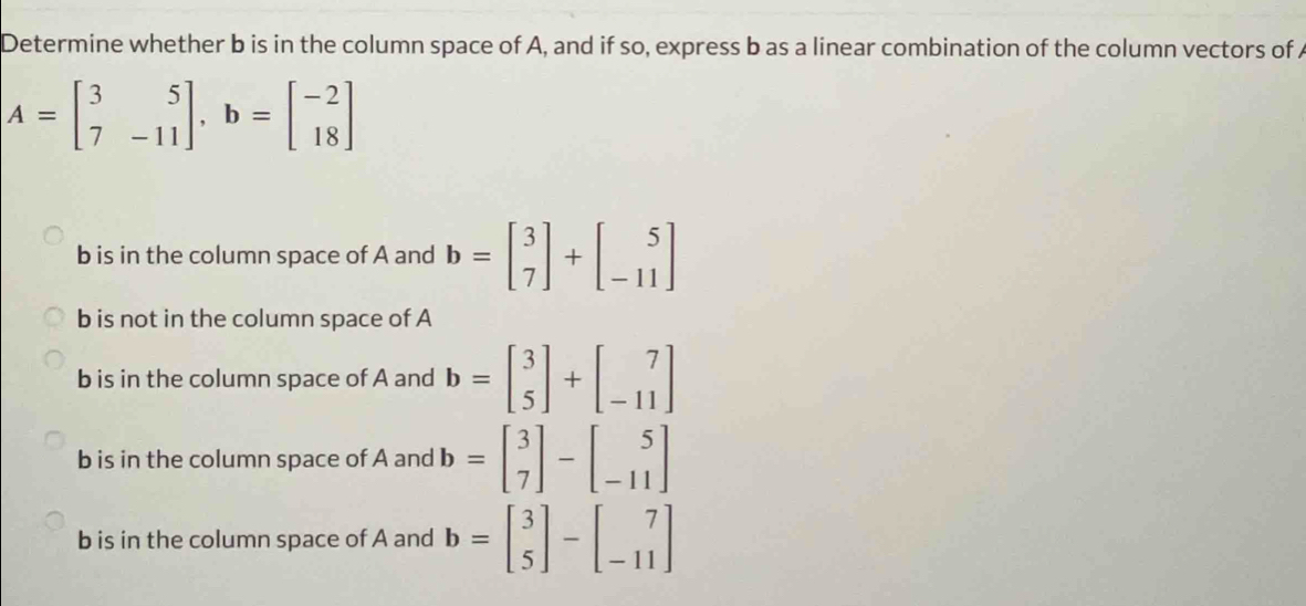 Determine whether b is in the column space of A, and if so, express b as a linear combination of the column vectors of A
A=beginbmatrix 3&5 7&-11endbmatrix , b=beginbmatrix -2 18endbmatrix
b is in the column space of A and b=beginbmatrix 3 7endbmatrix +beginbmatrix 5 -11endbmatrix
b is not in the column space of A
b is in the column space of A and b=beginbmatrix 3 5endbmatrix +beginbmatrix 7 -11endbmatrix
b is in the column space of A and b=beginbmatrix 3 7endbmatrix -beginbmatrix 5 -11endbmatrix
b is in the column space of A and b=beginbmatrix 3 5endbmatrix -beginbmatrix 7 -11endbmatrix