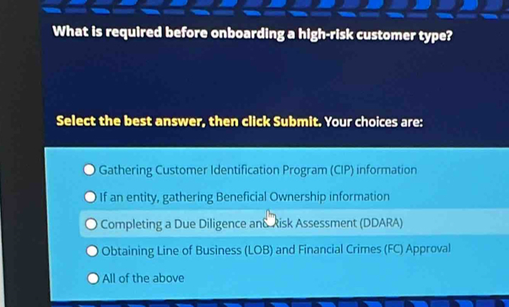 What is required before onboarding a high-risk customer type?
Select the best answer, then click Submit. Your choices are:
Gathering Customer Identification Program (CIP) information
If an entity, gathering Beneficial Ownership information
Completing a Due Diligence and Risk Assessment (DDARA)
Obtaining Line of Business (LOB) and Financial Crimes (FC) Approval
All of the above