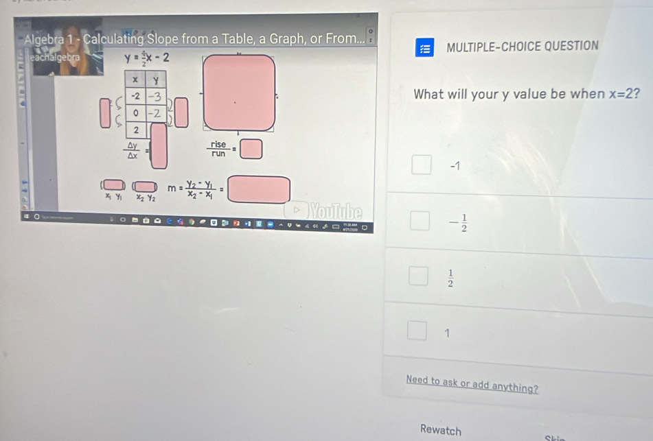 Algebra 1 - Calculating Slope from a Table, a Graph, or From... 

eachalgebra y= 4/2 x-2 MULTIPLE-CHOICE QUESTION
What will your y value be when x=2 ?
 rise/run =□
□ -1
x_1 Y x_2y_2 m=frac y_2-y_1x_2-x_1=□
YouTube □ - 1/2 
 1/2 
1
Need to ask or add anything?
Rewatch