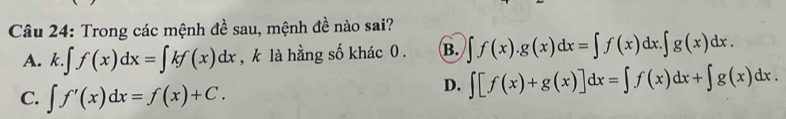 Trong các mệnh đề sau, mệnh đề nào sai?
A. k.∈t f(x)dx=∈t kf(x)dx , k là hằng số khác 0 . B. ∈t f(x).g(x)dx=∈t f(x)dx.∈t g(x)dx.
C. ∈t f'(x)dx=f(x)+C.
D. ∈t [f(x)+g(x)]dx=∈t f(x)dx+∈t g(x)dx.