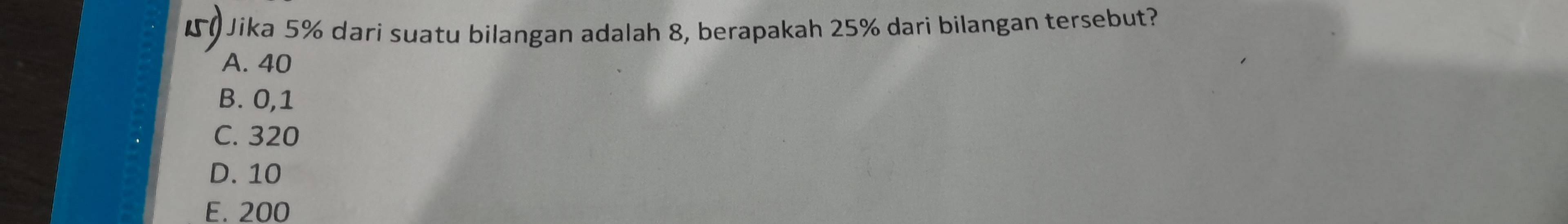 Jika 5% dari suatu bilangan adalah 8, berapakah 25% dari bilangan tersebut?
A. 40
B. 0,1
C. 320
D. 10
E. 200