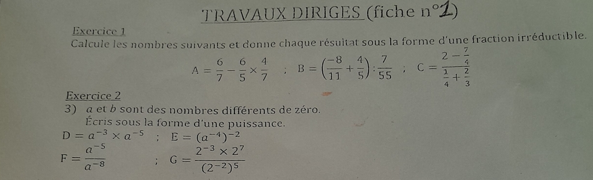 TRAVAUX DIRIGES (fiche ¹ n° 
Exercice 1 
Calcule les nombres suivants et donne chaque résultat sous la forme d'une fraction irréductible.
A= 6/7 - 6/5 *  4/7  B=( (-8)/11 + 4/5 ): 7/55 ; ;C=frac 2- 7/4  1/4 + 2/3 
Exercice 2 
3) a et b sont des nombres différents de zéro. 
Écris sous la forme d'une puissance.
D=a^(-3)* a^(-5) E=(a^(-4))^-2
F= (a^(-5))/a^(-8) ; G=frac 2^(-3)* 2^7(2^(-2))^5