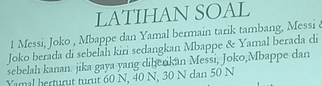 LATIHAN SOAL 
1 Messi, Joko , Mbappe dan Yamal bermain tarik tambang, Messi à 
Joko berada di sebelah kiri sedangkan Mbappe & Yamal berada di 
sebelah kanan. jika gaya yang diberikan Messi, Joko,Mbappe dan 
Yamal berturut turut 60 N, 40 N, 30 N dan 50 N