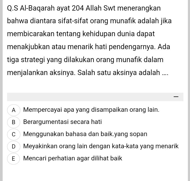 Al-Baqarah ayat 204 Allah Swt menerangkan
bahwa diantara sifat-sifat orang munafik adalah jika
membicarakan tentang kehidupan dunia dapat
menakjubkan atau menarik hati pendengarnya. Ada
tiga strategi yang dilakukan orang munafik dalam
menjalankan aksinya. Salah satu aksinya adalah ....

A Mempercayai apa yang disampaikan orang lain.
B Berargumentasi secara hati
C Menggunakan bahasa dan baik.yang sopan
DMeyakinkan orang lain dengan kata-kata yang menarik
E Mencari perhatian agar dilihat baik