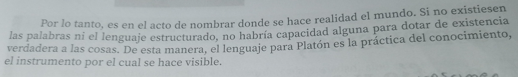 Por lo tanto, es en el acto de nombrar donde se hace realidad el mundo. Si no existiesen 
las palabras ni el lenguaje estructurado, no habría capacidad alguna para dotar de existencia 
verdadera a las cosas. De esta manera, el lenguaje para Platón es la práctica del conocimiento, 
el instrumento por el cual se hace visible.