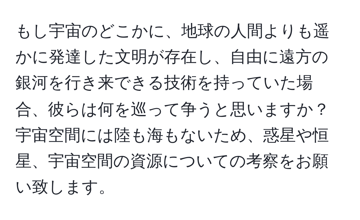 もし宇宙のどこかに、地球の人間よりも遥かに発達した文明が存在し、自由に遠方の銀河を行き来できる技術を持っていた場合、彼らは何を巡って争うと思いますか？宇宙空間には陸も海もないため、惑星や恒星、宇宙空間の資源についての考察をお願い致します。