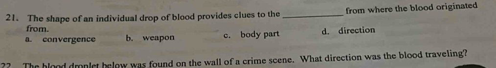 The shape of an individual drop of blood provides clues to the _from where the blood originated
from.
a. convergence b. weapon c. body part d. direction
?? The blood dmnlet below was found on the wall of a crime scene. What direction was the blood traveling?