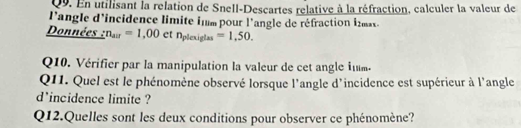 En utilisant la relation de Snell-Descartes relative à la réfraction, calculer la valeur de 
l'angle d'incidence limite inm pour l'angle de réfraction i2max. 
Données : n_air=1,00 etn_plexiglas=1,50. 
Q10. Vérifier par la manipulation la valeur de cet angle inm. 
Q11. Quel est le phénomène observé lorsque l'angle d'incidence est supérieur à l'angle 
d'incidence limite ? 
Q12.Quelles sont les deux conditions pour observer ce phénomène?