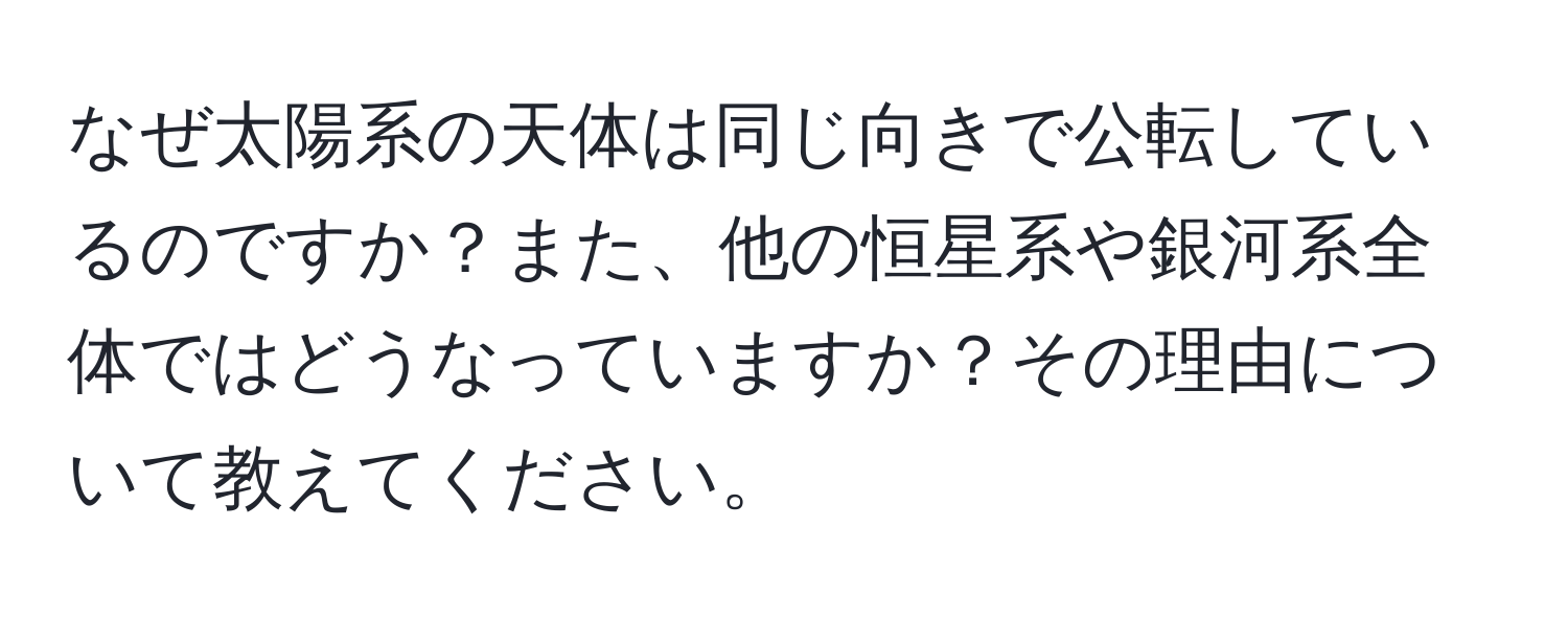 なぜ太陽系の天体は同じ向きで公転しているのですか？また、他の恒星系や銀河系全体ではどうなっていますか？その理由について教えてください。