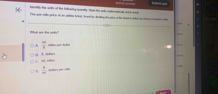point(s) possible Submit quiz
ldentify the units of the following quantity. State the units mathematically and in words.
The per-mile price of an airline ticket, found by dividing the price of the ticket in dollars by distance traveled in miles
+ score
What are the units? : Score
A.  mi/5  , miles per dollar! score
B. $, dollars : score
C. mi, miles
D.  5/mi  , dollars per mile i1.08%