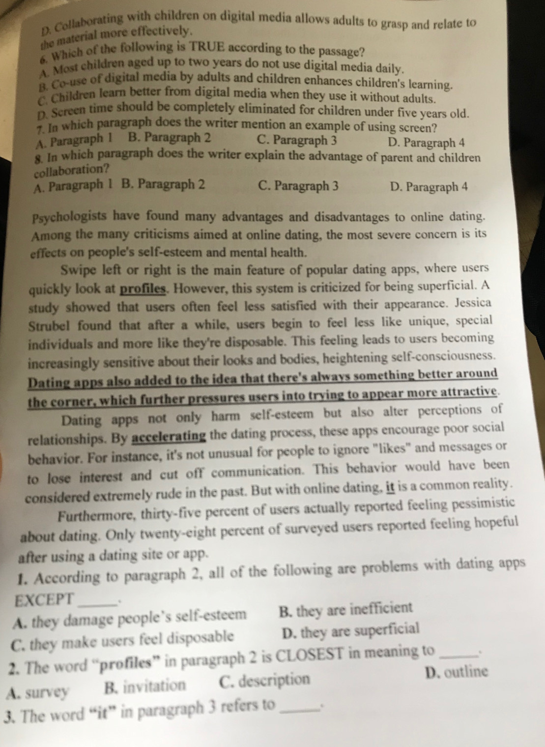 D. Collaborating with children on digital media allows adults to grasp and relate to
the material more effectively.
6. Which of the following is TRUE according to the passage?
A. Most children aged up to two years do not use digital media daily.
B. Co-use of digital media by adults and children enhances children's learning.
C. Children learn better from digital media when they use it without adults.
D. Screen time should be completely eliminated for children under five years old.
7. In which paragraph does the writer mention an example of using screen?
A. Paragraph 1 B. Paragraph 2 C. Paragraph 3 D. Paragraph 4
8. In which paragraph does the writer explain the advantage of parent and children
collaboration?
A. Paragraph 1 B. Paragraph 2 C. Paragraph 3 D. Paragraph 4
Psychologists have found many advantages and disadvantages to online dating.
Among the many criticisms aimed at online dating, the most severe concern is its
effects on people's self-esteem and mental health.
Swipe left or right is the main feature of popular dating apps, where users
quickly look at profiles. However, this system is criticized for being superficial. A
study showed that users often feel less satisfied with their appearance. Jessica
Strubel found that after a while, users begin to feel less like unique, special
individuals and more like they're disposable. This feeling leads to users becoming
increasingly sensitive about their looks and bodies, heightening self-consciousness.
Dating apps also added to the idea that there's always something better around
the corner, which further pressures users into trying to appear more attractive.
Dating apps not only harm self-esteem but also alter perceptions of
relationships. By accelerating the dating process, these apps encourage poor social
behavior. For instance, it's not unusual for people to ignore "likes" and messages or
to lose interest and cut off communication. This behavior would have been
considered extremely rude in the past. But with online dating, it is a common reality.
Furthermore, thirty-five percent of users actually reported feeling pessimistic
about dating. Only twenty-eight percent of surveyed users reported feeling hopeful
after using a dating site or app.
1. According to paragraph 2, all of the following are problems with dating apps
EXCEPT_ .
A. they damage people’s self-esteem B. they are inefficient
C. they make users feel disposable D. they are superficial
2. The word “profiles” in paragraph 2 is CLOSEST in meaning to _`
A. survey B. invitation C. description
D. outline
3. The word “it” in paragraph 3 refers to_